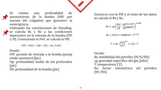 25
Se estima una profundidad de
asentamiento de la bomba (100’ por
encima del colgador) que garantice la
sumergencia.
Utilizando las correlaciones de Standing,
se calcula Rs y Bo a las condiciones
imperantes en la entrada de la bomba (PIP
y Tf). Conociendo la Pwf, se calcula la PIP.
Entonces con la PIP y el resto de los datos
se calcula el Rs y Bo.
Donde:
PIP: presión de entrada a la bomba (pump
intake pressure) [lpc]
Dp: profundidad media de los perforados
[pie]
Db: profundidad de la bomba [pie]
Donde:
Rs: solubilidad del petróleo [PCN/BN]
γg: gravedad específica del gas [adm]
T: temperatura [°F]
Bo: factor volumétrico del petróleo
[BY/BN]
 