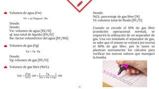 27
Volumen de agua (Vw)
Donde:
Donde:
Vw: volumen de agua [BY/D]
ql: tasa total de líquido [BN/D]
Bw: factor volumétrico del agua [BY/BN]
Volumen de gas (Vg)
Donde:
%GL: porcentaje de gas libre [%]
Vt: volumen total de fluido [BY/D]
Donde:
Vg: volumen de gas [BY/D]
Cuando se excede el 10% de gas libre
(condición operacional normal), se
requerirá la utilización de un separador de
gas. Una vez instalado el separador de gas,
se sabe que el mismo se retirará (en teoría)
el 80% de gas libre, por lo tanto se
plantean nuevamente los cálculos para
verificar los nuevos valores que manejará
la bomba.
Volumen de gas libre (%GL)
 