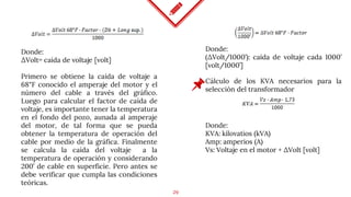 29
Donde:
ΔVolt= caída de voltaje [volt]
Primero se obtiene la caída de voltaje a
68°F conocido el amperaje del motor y el
número del cable a través del gráfico.
Luego para calcular el factor de caída de
voltaje, es importante tener la temperatura
en el fondo del pozo, aunada al amperaje
del motor, de tal forma que se pueda
obtener la temperatura de operación del
cable por medio de la gráfica. Finalmente
se calcula la caída del voltaje a la
temperatura de operación y considerando
200’ de cable en superficie. Pero antes se
debe verificar que cumpla las condiciones
teóricas.
Cálculo de los KVA necesarios para la
selección del transformador
Donde:
(ΔVolt/1000’): caída de voltaje cada 1000’
[volt/1000’]
Donde:
KVA: kilovatios (kVA)
Amp: amperios (A)
Vs: Voltaje en el motor + ΔVolt [volt]
 