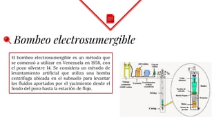 Bombeo electrosumergible
El bombeo electrosumergible es un método que
se comenzó a utilizar en Venezuela en 1958, con
el pozo silvestre 14. Se considera un método de
levantamiento artificial que utiliza una bomba
centrífuga ubicada en el subsuelo para levantar
los fluidos aportados por el yacimiento desde el
fondo del pozo hasta la estación de flujo.
 