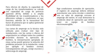30
Para efectos de diseño, la capacidad de
carga de los transformadores se calcula
con capacidad de carga de potencia
aparente (KVA), debido a la amplia
flexibilidad de los transformadores y los
diferentes voltajes y condiciones en que
funciona, además de la inexactitud del
factor de potencia que se aplica (potencial
real en kilovatio).
Bajo condiciones normales de operación,
el registro de amperaje deberá delinear
suavemente una carta circular o simétrica
con un valor de amperaje cercano al
amperaje del motor, lo cual demuestra la
condición ideal de operación que deberá
tener un equipo de bombeo
electrosumergible.
Las cartas de amperaje es la técnica más
utilizada para evaluar este tipo de
instalaciones, con las cartas o discos del
amperímetro se reflejan todos los cambios
ocurridos durante la operación de
bombeo, la interpretación apropiada de
estas cartas puede generar la solución del
problema presente en la instalación, como
por ejemplo el bombeo normal,
entrampamiento del gas, ciclaje excesivo y
sobrecarga de amperaje.
 