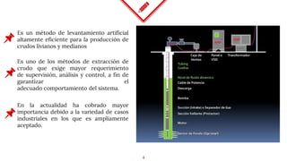 4
Es un método de levantamiento artificial
altamente eficiente para la producción de
crudos livianos y medianos
Es uno de los métodos de extracción de
crudo que exige mayor requerimiento
de supervisión, análisis y control, a fin de
garantizar el
adecuado comportamiento del sistema.
En la actualidad ha cobrado mayor
importancia debido a la variedad de casos
industriales en los que es ampliamente
aceptado.
 