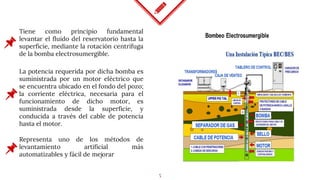 5
Tiene como principio fundamental
levantar el fluido del reservatorio hasta la
superficie, mediante la rotación centrífuga
de la bomba electrosumergible.
La potencia requerida por dicha bomba es
suministrada por un motor eléctrico que
se encuentra ubicado en el fondo del pozo;
la corriente eléctrica, necesaria para el
funcionamiento de dicho motor, es
suministrada desde la superficie, y
conducida a través del cable de potencia
hasta el motor.
Representa uno de los métodos de
levantamiento artificial más
automatizables y fácil de mejorar
 