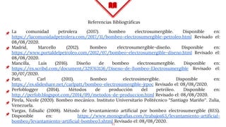 55
La comunidad petrolera (2017). Bombeo electrosumergible. Disponible en:
https://lacomunidadpetrolera.com/2017/11/bombeo-electrosumergible-petroleo.html Revisado el:
08/08/2020.
Madrid, Marcello (2012). Bombeo electrosumergible-diseño. Disponible en:
https://www.portaldelpetroleo.com/2012/07/bombeo-electrosumergible-diseno.html Revisado el:
08/08/2020.
Mancilla, Luis (2016). Diseño de bombeo electrosumergible. Disponible en:
https://es.scribd.com/document/329763136/Diseno-de-Bombeo-Electrosumergible Revisado el:
30/07/2020.
Patt, Carl (2011). Bombeo electrosimergible. Disponible en:
https://es.slideshare.net/carlpatt/bombeo-electrosumergible-jrpoc Revisado el: 08/08/2020.
Perfoblogger (2014). Métodos de producción del petróleo. Disponible en:
http://perfob.blogspot.com/2014/09/metodos-de-produccion.html Revisado el: 08/08/2020.
Pirela, Nicole (2020). Bombeo mecánico. Instituto Universitario Politécnico “Santiago Mariño”. Zulia,
Venezuela.
Vargas, Edisalic (2008). Método de levantamiento artificial por bombeo electrosumergible (BES).
Disponible en: https://www.monografias.com/trabajos63/levantamiento-artificial-
bombeo/levantamiento-artificial-bombeo3.shtml Revisado el: 08/08/2020.
Referencias Bibliográficas
 