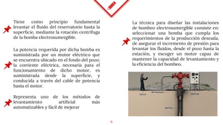 6
Tiene como principio fundamental
levantar el fluido del reservatorio hasta la
superficie, mediante la rotación centrífuga
de la bomba electrosumergible.
La potencia requerida por dicha bomba es
suministrada por un motor eléctrico que
se encuentra ubicado en el fondo del pozo;
la corriente eléctrica, necesaria para el
funcionamiento de dicho motor, es
suministrada desde la superficie, y
conducida a través del cable de potencia
hasta el motor.
Representa uno de los métodos de
levantamiento artificial más
automatizables y fácil de mejorar
La técnica para diseñar las instalaciones
de bombeo electrosumergible consiste en:
seleccionar una bomba que cumpla los
requerimientos de la producción deseada,
de asegurar el incremento de presión para
levantar los fluidos, desde el pozo hasta la
estación, y escoger un motor capaz de
mantener la capacidad de levantamiento y
la eficiencia del bombeo.
 