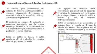 7
Componentes de un Sistema de Bombeo Electrosumergible
Una unidad típica convencional del
Sistema de Bombeo Electrosumergible se
compone básicamente de equipos de
subsuelo, equipos de superficie, cables y
componentes superficiales.
El conjunto de equipos de subsuelo se
encuentra constituido por la bomba
centrifuga, la sección de entrada estándar
o el separador de gas, la sección de sello o
protector, el motor eléctrico.
Entre los cables se tienen: el cable
conductor eléctrico, el cable de conexión
al motor y el sensor de fondo.
Los equipos de superficie están
conformados por el cabezal de descarga,
el variador de frecuencia o el controlador
de arranque directo, la caja de unión o
venteo y por el conjunto
de transformadores.
Entre los componentes de accesorios se
pueden listar la válvula de drenaje, la
válvula de venteo, los soportes en el
cabezal, los centralizadores y las bandas
de cable.
 