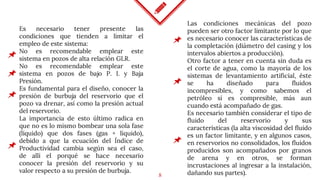 8
Es necesario tener presente las
condiciones que tienden a limitar el
empleo de este sistema:
No es recomendable emplear este
sistema en pozos de alta relación GLR.
No es recomendable emplear este
sistema en pozos de bajo P. I. y Baja
Presión.
Es fundamental para el diseño, conocer la
presión de burbuja del reservorio que el
pozo va drenar, así como la presión actual
del reservorio.
La importancia de esto último radica en
que no es lo mismo bombear una sola fase
(líquido) que dos fases (gas + líquido),
debido a que la ecuación del Índice de
Productividad cambia según sea el caso,
de allí el porqué se hace necesario
conocer la presión del reservorio y su
valor respecto a su presión de burbuja.
Las condiciones mecánicas del pozo
pueden ser otro factor limitante por lo que
es necesario conocer las características de
la completación (diámetro del casing y los
intervalos abiertos a producción).
Otro factor a tener en cuenta sin duda es
el corte de agua, como la mayoría de los
sistemas de levantamiento artificial, éste
se ha diseñado para fluidos
incompresibles, y como sabemos el
petróleo sí es compresible, más aun
cuando está acompañado de gas.
Es necesario también considerar el tipo de
fluido del reservorio y sus
características (la alta viscosidad del fluido
es un factor limitante, y en algunos casos,
en reservorios no consolidados, los fluidos
producidos son acompañados por granos
de arena y en otros, se forman
incrustaciones al ingresar a la instalación,
dañando sus partes).
 