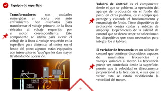9
Equipos de superficie
Transformadores: son unidades
sumergidas en aceite con auto
enfriamiento. Son diseñados para
transformar el voltaje primario de la línea
eléctrica al voltaje requerido por
el motor correspondiente. Este
componente se utiliza para elevar el
voltaje de la línea al voltaje requerido en la
superficie para alimentar al motor en el
fondo del pozo; algunos están equipados
con interruptores "taps"que les dan mayor
flexibilidad de operación.
Tablero de control: es el componente
desde el que se gobierna la operación del
aparejo de producción en el fondo del
pozo, en otras palabras, es el equipo que
protege y controla el funcionamiento y
ensamblaje de fondo. Tiene dispositivos de
protección contra caídas y subidas de
amperaje. Dependiendo de la calidad de
control que se desea tener, se seleccionan
los dispositivos que sean necesarios para
integrarlos al tablero.
El variador de frecuencia: es un tablero de
control que contiene dispositivos capaces
de suministrar frecuencias y
voltajes variables al motor. La frecuencia
puede ser controlada desde la superficie,
puesto que la velocidad es directamente
proporcional a la frecuencia, o sea que al
variar esta se estará modificando la
velocidad del motor.
 