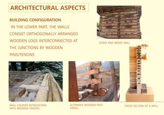 ARCHITECTURAL ASPECTS
BUILDING CONFIGURATION
IN THE LOWER PART, THE WALLS
CONSIST ORTHOGONALLY ARRANGED
WOODEN LOGS INTERCONNECTED AT
THE JUNCTIONS BY WOODEN
PINS/TENONS
STONE AND WOOD WALL
WALL COURSES INTERLOCKING
WITH WOODEN TENONS
ALTERNATE WOODEN POST
FIXING
CROSS SECTION OF A WALL
 