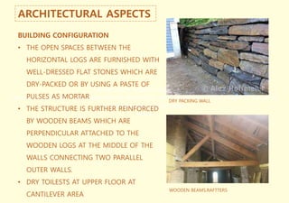 The structure is further reinforced by
wooden beams which are perpendicular attached to the wooden logs at the middle of the walls
connecting two parallel outer
walls.
ARCHITECTURAL ASPECTS
BUILDING CONFIGURATION
• THE OPEN SPACES BETWEEN THE
HORIZONTAL LOGS ARE FURNISHED WITH
WELL-DRESSED FLAT STONES WHICH ARE
DRY-PACKED OR BY USING A PASTE OF
PULSES AS MORTAR
• THE STRUCTURE IS FURTHER REINFORCED
BY WOODEN BEAMS WHICH ARE
PERPENDICULAR ATTACHED TO THE
WOODEN LOGS AT THE MIDDLE OF THE
WALLS CONNECTING TWO PARALLEL
OUTER WALLS.
• DRY TOILESTS AT UPPER FLOOR AT
CANTILEVER AREA
DRY PACKING WALL
WOODEN BEAMS,RAFTTERS
 