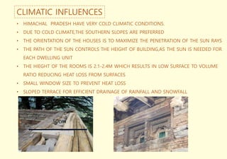 CLIMATIC INFLUENCES
• HIMACHAL PRADESH HAVE VERY COLD CLIMATIC CONDITIONS.
• DUE TO COLD CLIMATE,THE SOUTHERN SLOPES ARE PREFERRED
• THE ORIENTATION OF THE HOUSES IS TO MAXIMIZE THE PENETRATION OF THE SUN RAYS
• THE PATH OF THE SUN CONTROLS THE HEIGHT OF BUILDING,AS THE SUN IS NEEDED FOR
EACH DWELLING UNIT
• THE HIEGHT OF THE ROOMS IS 2.1-2.4M WHICH RESULTS IN LOW SURFACE TO VOLUME
RATIO REDUCING HEAT LOSS FROM SURFACES
• SMALL WINDOW SIZE TO PREVENT HEAT LOSS
• SLOPED TERRACE FOR EFFICIENT DRAINAGE OF RAINFALL AND SNOWFALL
50cm
 
