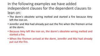 In the following examples we have added
independent clauses for the dependent clauses to
lean on:
• The dorm's obsolete wiring melted and started a fire because Amy
left the iron on.
• Jennifer and Mai had already put out the fire when the firemen arrive
at the dorm.
• Because Amy left the iron on, the dorm's obsolete wiring melted and
started a fire.
• When the firemen arrived at the dorm, Jennifer and Mai had already
put out the fire.
 