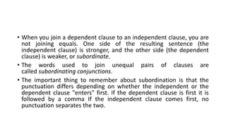 • When you join a dependent clause to an independent clause, you are
not joining equals. One side of the resulting sentence (the
independent clause) is stronger, and the other side (the dependent
clause) is weaker, or subordinate.
• The words used to join unequal pairs of clauses are
called subordinating conjunctions.
• The important thing to remember about subordination is that the
punctuation differs depending on whether the independent or the
dependent clause "enters" first. If the dependent clause is first it is
followed by a comma If the independent clause comes first, no
punctuation separates the two.
 