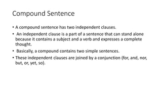 Compound Sentence
• A compound sentence has two independent clauses.
• An independent clause is a part of a sentence that can stand alone
because it contains a subject and a verb and expresses a complete
thought.
• Basically, a compound contains two simple sentences.
• These independent clauses are joined by a conjunction (for, and, nor,
but, or, yet, so).
 