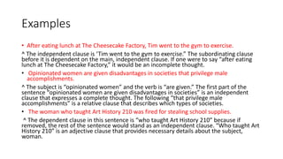 Examples
• After eating lunch at The Cheesecake Factory, Tim went to the gym to exercise.
^ The independent clause is ‘Tim went to the gym to exercise.” The subordinating clause
before it is dependent on the main, independent clause. If one were to say “after eating
lunch at The Cheesecake Factory,” it would be an incomplete thought.
• Opinionated women are given disadvantages in societies that privilege male
accomplishments.
^ The subject is “opinionated women” and the verb is “are given.” The first part of the
sentence “opinionated women are given disadvantages in societies” is an independent
clause that expresses a complete thought. The following “that privilege male
accomplishments” is a relative clause that describes which types of societies.
• The woman who taught Art History 210 was fired for stealing school supplies.
^ The dependent clause in this sentence is “who taught Art History 210” because if
removed, the rest of the sentence would stand as an independent clause. “Who taught Art
History 210” is an adjective clause that provides necessary details about the subject,
woman.
 