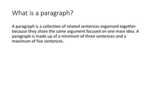 What is a paragraph?
A paragraph is a collection of related sentences organised together
because they share the same argument focused on one main idea. A
paragraph is made up of a minimum of three sentences and a
maximum of five sentences.
 