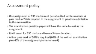 Assessment policy
• One assignment of 130 marks must be submitted for this module. A
pass mark of 5% is required in the assignment to grant you admission
to the examination.
• The examination question paper will have the same format as the
assignment.
• It will count for 130 marks and have a 3-hour duration.
• A final pass mark of 50% is required (60% of the written examination
plus 40% of the assignment/semester mark)
 