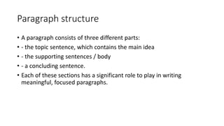 Paragraph structure
• A paragraph consists of three different parts:
• - the topic sentence, which contains the main idea
• - the supporting sentences / body
• - a concluding sentence.
• Each of these sections has a significant role to play in writing
meaningful, focused paragraphs.
 