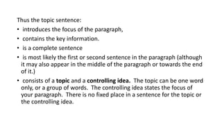 Thus the topic sentence:
• introduces the focus of the paragraph,
• contains the key information.
• is a complete sentence
• is most likely the first or second sentence in the paragraph (although
it may also appear in the middle of the paragraph or towards the end
of it.)
• consists of a topic and a controlling idea. The topic can be one word
only, or a group of words. The controlling idea states the focus of
your paragraph. There is no fixed place in a sentence for the topic or
the controlling idea.
 