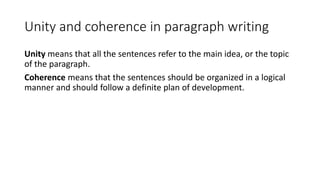 Unity and coherence in paragraph writing
Unity means that all the sentences refer to the main idea, or the topic
of the paragraph.
Coherence means that the sentences should be organized in a logical
manner and should follow a definite plan of development.
 