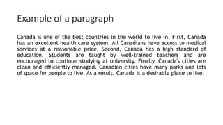 Example of a paragraph
Canada is one of the best countries in the world to live in. First, Canada
has an excellent health care system. All Canadians have access to medical
services at a reasonable price. Second, Canada has a high standard of
education. Students are taught by well‐trained teachers and are
encouraged to continue studying at university. Finally, Canada's cities are
clean and efficiently managed. Canadian cities have many parks and lots
of space for people to live. As a result, Canada is a desirable place to live.
 