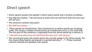 Direct speech
• Direct speech quotes the speaker’s direct (own) words and is written as follows:
• She told her mother, “I do not know at what time we will finish with the test, but I
will call you.”
• The sentence contains two parts:
• She told her mother
• These words are introductory. They introduce to us whose words we are going
retell. This clause is always introduced by an introductory verb, in this case told.
The first part of the sentence is separated from the actual words by a comma.
• “I do not know what time we will finish the test, but I will call you.”
• The second part gives the words which she actually spoke or her direct words. For
this reason these words are placed in inverted commas {“ …”). These inverted
commas indicate the speakers own words.
 
