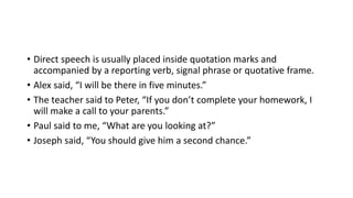 • Direct speech is usually placed inside quotation marks and
accompanied by a reporting verb, signal phrase or quotative frame.
• Alex said, “I will be there in five minutes.”
• The teacher said to Peter, “If you don’t complete your homework, I
will make a call to your parents.”
• Paul said to me, “What are you looking at?”
• Joseph said, “You should give him a second chance.”
 