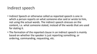 Indirect speech
• Indirect Speech or otherwise called as reported speech is one in
which a person reports on what someone else said or wrote to him,
not using the actual words. The indirect speech stresses on the
content, i.e. what someone stated, instead of the words that are used
for stating it.
• The formation of the reported clause in an indirect speech is mainly
based on whether the speaker is just reporting something, or
ordering, commanding, requesting, etc.
 