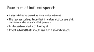 Examples of indirect speech
• Alex said that he would be here in five minutes.
• The teacher scolded Peter that if he does not complete his
homework, she would call his parents.
• Paul asked me what am I looking at.
• Joseph advised that I should give him a second chance.
 