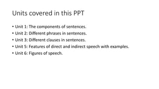 Units covered in this PPT
• Unit 1: The components of sentences.
• Unit 2: Different phrases in sentences.
• Unit 3: Different clauses in sentences.
• Unit 5: Features of direct and indirect speech with examples.
• Unit 6: Figures of speech.
 