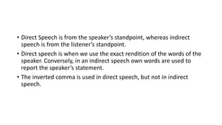 • Direct Speech is from the speaker’s standpoint, whereas indirect
speech is from the listener’s standpoint.
• Direct speech is when we use the exact rendition of the words of the
speaker. Conversely, in an indirect speech own words are used to
report the speaker’s statement.
• The inverted comma is used in direct speech, but not in indirect
speech.
 