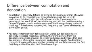 Difference between connotation and
denotation
• Denotation is generally defined as literal or dictionary meanings of a word
in contrast to its connotative or associated meanings. Let us try to
understand this term with the help of an example. If you search for
meaning of the word “dove” in a dictionary, you will see that its meaning is
“a type of pigeon, a wild and domesticated bird having a heavy body and
short legs.” In literature, however, you frequently see “dove” referred to as
a symbol of peace.
• Readers are familiar with denotations of words but denotations are
generally restricted meanings. Writers, therefore, deviate from the
denotative meanings of words to create fresh ideas and images that add
deeper levels of meaning to common and ordinary words. Readers find it
convenient to grasp the connotative meanings of words because of the fact
that they are familiar with their literal meanings.
 