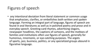 Figures of speech
• any intentional deviation from literal statement or common usage
that emphasizes, clarifies, or embellishes both written and spoken
language. Forming an integral part of language, figures of speech are
found in oral literatures as well as in polished poetry and prose and in
everyday speech. Greeting-card rhymes, advertising slogans,
newspaper headlines, the captions of cartoons, and the mottoes of
families and institutions often use figures of speech, generally for
humorous, mnemonic, or eye-catching purposes. The argots
of sports, jazz, business, politics, or any specialized groups abound in
figurative language.
 