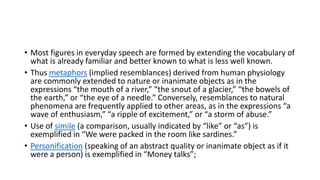 • Most figures in everyday speech are formed by extending the vocabulary of
what is already familiar and better known to what is less well known.
• Thus metaphors (implied resemblances) derived from human physiology
are commonly extended to nature or inanimate objects as in the
expressions “the mouth of a river,” “the snout of a glacier,” “the bowels of
the earth,” or “the eye of a needle.” Conversely, resemblances to natural
phenomena are frequently applied to other areas, as in the expressions “a
wave of enthusiasm,” “a ripple of excitement,” or “a storm of abuse.”
• Use of simile (a comparison, usually indicated by “like” or “as”) is
exemplified in “We were packed in the room like sardines.”
• Personification (speaking of an abstract quality or inanimate object as if it
were a person) is exemplified in “Money talks”;
 