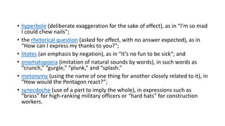 • hyperbole (deliberate exaggeration for the sake of effect), as in “I’m so mad
I could chew nails”;
• the rhetorical question (asked for effect, with no answer expected), as in
“How can I express my thanks to you?”;
• litotes (an emphasis by negation), as in “It’s no fun to be sick”; and
• onomatopoeia (imitation of natural sounds by words), in such words as
“crunch,” “gurgle,” “plunk,” and “splash.”
• metonymy (using the name of one thing for another closely related to it), in
“How would the Pentagon react?”;
• synecdoche (use of a part to imply the whole), in expressions such as
“brass” for high-ranking military officers or “hard hats” for construction
workers.
 
