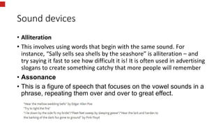 Sound devices
• Alliteration
• This involves using words that begin with the same sound. For
instance, “Sally sells sea shells by the seashore” is alliteration – and
try saying it fast to see how difficult it is! It is often used in advertising
slogans to create something catchy that more people will remember
• Assonance
• This is a figure of speech that focuses on the vowel sounds in a
phrase, repeating them over and over to great effect.
 