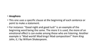 • Anaphora
• This one uses a specific clause at the beginning of each sentence or
point to make a statement.
• For instance: “Good night and good luck” is an example of the
beginning word being the same. The more it is used, the more of an
emotional effect is can evoke among those who are listening. Another
example is "Mad world! Mad kings! Mad composition!" from King
John, II, I by William Shakespeare.
 