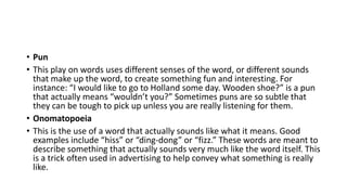 • Pun
• This play on words uses different senses of the word, or different sounds
that make up the word, to create something fun and interesting. For
instance: “I would like to go to Holland some day. Wooden shoe?” is a pun
that actually means “wouldn’t you?” Sometimes puns are so subtle that
they can be tough to pick up unless you are really listening for them.
• Onomatopoeia
• This is the use of a word that actually sounds like what it means. Good
examples include “hiss” or “ding-dong” or “fizz.” These words are meant to
describe something that actually sounds very much like the word itself. This
is a trick often used in advertising to help convey what something is really
like.
 