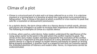 Climax of a plot
• Climax is a structural part of a plot and is at times referred to as a crisis. It is a decisive
moment or a turning point in a storyline at which the rising action turns around into a
falling action. Thus, a climax is the point at which a conflict or crisis reaches its peak that
calls for a resolution or denouement (conclusion).
• As a stylistic device, the term climax refers to a literary device in which words, phrases
and clauses are arranged in an order to increase their importance within the sentence.
The following are examples of climax as a stylistic device.
• A climax, when used as a plot device, helps readers understand the significance of the
rising action earlier to the point in the plot where the conflict reaches its peak. The
climax of the story makes readers mentally prepared for the resolution of the conflict.
Hence, climax is important to the plot structure of a story. Moreover, climax is used as a
stylistic device or a figure of speech to render balance and brevity to speech or writing.
Being properly employed, it qualifies itself as a powerful tool that can instantly capture
the undivided attention of listeners and readers alike. Hence, its importance cannot be
underestimated.
 
