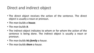 Direct and indirect object
• The direct object receives the action of the sentence. The direct
object is usually a noun or pronoun.
• The man builds a house.
• The man builds it.
• The indirect object indicates to whom or for whom the action of the
sentence is being done. The indirect object is usually a noun or
pronoun.
• The man builds his family a house.
• The man builds them a house.
 