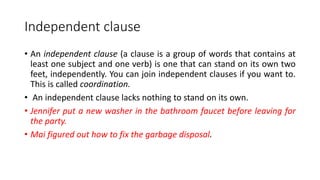 Independent clause
• An independent clause (a clause is a group of words that contains at
least one subject and one verb) is one that can stand on its own two
feet, independently. You can join independent clauses if you want to.
This is called coordination.
• An independent clause lacks nothing to stand on its own.
• Jennifer put a new washer in the bathroom faucet before leaving for
the party.
• Mai figured out how to fix the garbage disposal.
 