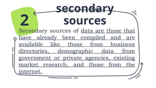 secondary
sources
Secondary sources of data are those that
have already been compiled and are
available like those from business
directories, demographic data from
government or private agencies, existing
market research, and those from the
internet.
2
 