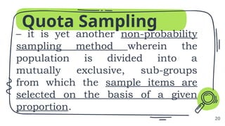 Quota Sampling
– it is yet another non-probability
sampling method wherein the
population is divided into a
mutually exclusive, sub-groups
from which the sample items are
selected on the basis of a given
proportion.
20
 