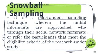 Snowball
Sampling
– it is a non-random sampling
technique wherein the initial
informants are approached who
through their social network nominate
or refer the participants that meet the
eligibility criteria of the research under
study.
21
 