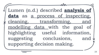 Lumen (n.d.) described analysis of
data as a process of inspecting,
cleaning, transforming, and
modelling data with the goal of
highlighting useful information,
suggesting conclusions, and
supporting decision making.
24
 