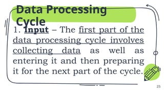 1. Input – The first part of the
data processing cycle involves
collecting data as well as
entering it and then preparing
it for the next part of the cycle.
Data Processing
Cycle
25
 