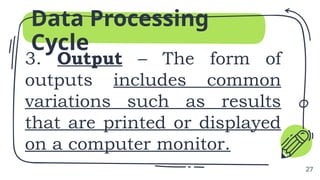 3. Output – The form of
outputs includes common
variations such as results
that are printed or displayed
on a computer monitor.
Data Processing
Cycle
27
 