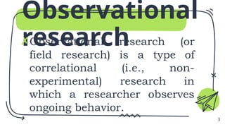 Observational
research
✗Observational research (or
field research) is a type of
correlational (i.e., non-
experimental) research in
which a researcher observes
ongoing behavior.
3
 