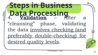 4. Validation – After a
“cleansing” phase, validating
the data involves checking (and
preferably double-checking) for
desired quality levels.
Steps in Business
Data Processing
35
 