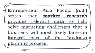 Entrepreneur Asia Pacific (n.d.)
states that market research
provides relevant data to help
solve marketing challenges that a
business will most likely face--an
integral part of the business
planning process.
8
 